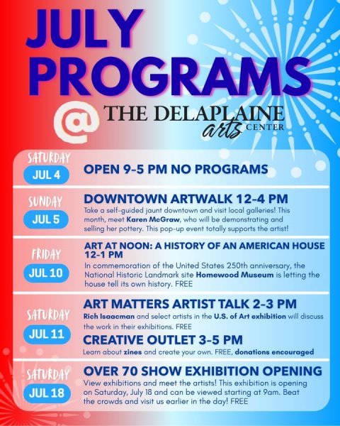 Advertisement, Poster, Business Card. Text: JULY PROGRAMS @ THE DELAPLAINE arts CENTER SATURDAY OPEN 9-5 PM NO PROGRAMS JUL 4 DOWNTOWN ARTWALK 12-4 PM SUNDAY Take a self-guided jaunt downtown and visit local galleries! This JUL 5 month, meet Karen McGraw, who will be demonstrating and selling her pottery. This pop-up event totally supports the artist! ART AT NOON: A HISTORY OF AN AMERICAN HOUSE FRIDAY 12-1 PM In commemoration of the United States 250th anniversary, the JUL 10 National Historic Landmark site Homewood Museum is letting the house tell its own history. FREE ART MATTERS ARTIST TALK 2-3 PM SATURDAY Rich Isaacman and select