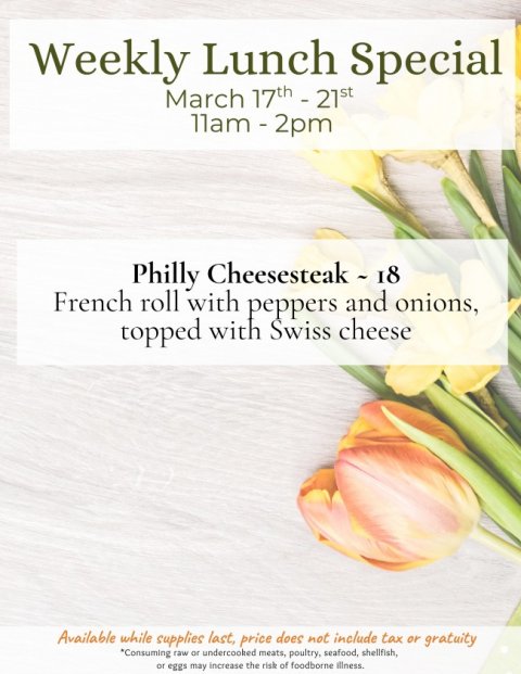 Advertisement, Poster, Petal. Text: Weekly Lunch Special March 17th - 21st Philly Cheesesteak - 18 French roll with peppers and onions, topped with Swiss cheese Available while supplies last, price does not include tax or gratuity *Consuming raw or undercooked meats, poultry, seafood, shellfish, or eggs may increase the risk of foodborne illness.
