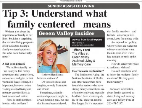 Newspaper, Text, Person. Text: AND SPONSORED CONTENT SENIOR ASSISTED LIVING Tip 3: Understand what family centered means that family members and Green Valley Insider importance of family in our friends are always wel- come. Look for a place with: Advice from local experts that assisted living programs More online at An open door policy, often talk about having a where visitors are welcome family-centered approach. Tiffany Ford whenever residents want But what does that actually The Villas at mean? Green Valley late at night or