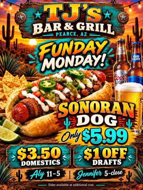 Advertisement, Hot Dog, Poster. Text: TJ's PEARCE, AZ FUNDAY MONDAY! BUD LIGHT Coors LIGHT SONORAN DOG Only $5.99 $3.50 $1 OFF DOMESTICS DRAFTS Aly 11-5 Jennifer 5-close Sides available at additional cost.