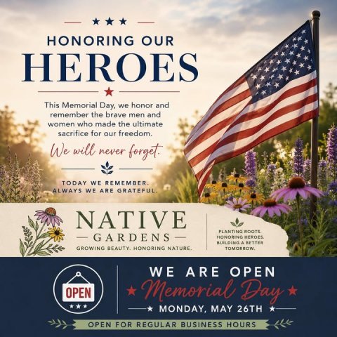 Advertisement, Poster, Flag. Text: HONORING OUR HEROES This Memorial Day, we honor and remember the brave men and women who made the ultimate sacrifice for our freedom. We will never forget. TODAY WE REMEMBER. ALWAYS WE ARE GRATEFUL. NATIVE - BUILDING A BETTER GROWING BEAUTY. HONORING NATURE. WE ARE OPEN OPEN Memorial Day MONDAY, MAY 26TH OPEN FOR REGULAR BUSINESS HOURS