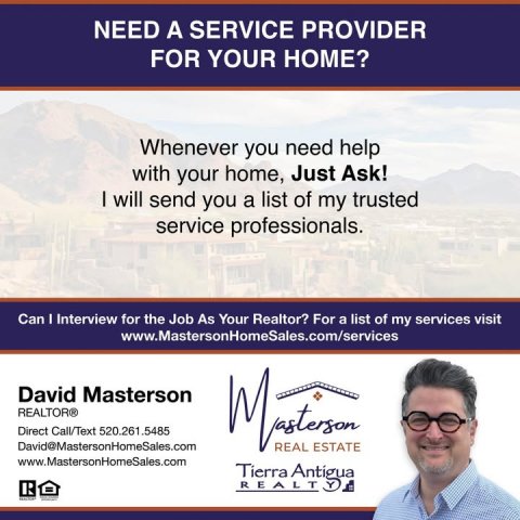 Advertisement, Poster, Person. Text: NEED A SERVICE PROVIDER FOR YOUR HOME? Whenever you need help with your home, Just Ask! I will send you a list of my trusted service professionals. Can I Interview for the Job As Your Realtor? For a list of my services visit www.MastersonHomeSales.com/services David Masterson REALTOR® Direct Call/Text 520.261.5485 David@MastersonHomeSales.com REAL ESTATE www.MastersonHomeSales.com Tierra Antigua