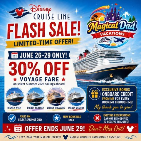 Advertisement, Poster, Boat. Text: CRUISE LINE Magical Dad FLASH SALE! VACATIONS LIMITED-TIME OFFER! JUNE 26-29 ONLY! 30% OFF VOYAGE FARE on select Summer 2026 sailings aboard EXCLUSIVE BONUS ONBOARD CREDIT FROM ME FOR EVERY BOOKING THROUGH ME! DISNEY WISH DISNEY FANTASY DISNEY TREASURE DISNEY DESTINY My thank you to you! EXISTING RESERVATIONS VALID ON NEW BOOKINGS CANNOT BE MODIFIED SELECT SAILINGS ONLY ONLY TO RECEIVE THIS OFFER OFFER ENDS JUNE 29! Don't Miss Out! LET'S PLAN YOUR MAGICAL ESCAPE!