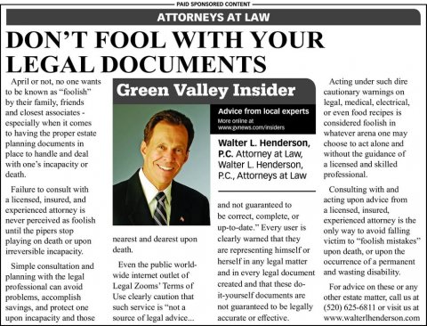 Newspaper, Text, Tie. Text: PAID SPONSORED CONTENT ATTORNEYS AT LAW DON'T FOOL WITH YOUR LEGAL DOCUMENTS April or not, no one wants Acting under such dire to be known as "foolish" Green Valley Insider cautionary warnings on by their family, friends legal, medical, electrical, Advice from local experts or even food recipes is More online at especially when it comes considered foolish in to having the proper estate whatever arena one may Walter L. Henderson, planning documents in choose to act alone and place to handle and deal P.C. Attorney at Law, without the guidance of with one's incapacity or Walter