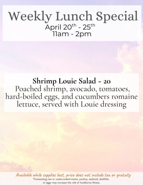 Advertisement, Poster, Page. Text: Weekly Lunch Special April 20th - 25th Shrimp Louie Salad - 20 Poached shrimp, avocado, tomatoes, hard-boiled eggs, and cucumbers romaine lettuce, served with Louie dressing Available while supplies last, price does not include tax or gratuity *Consuming raw or undercooked meats, poultry, seafood, shellfish, or eggs may increase the risk of foodborne illness.