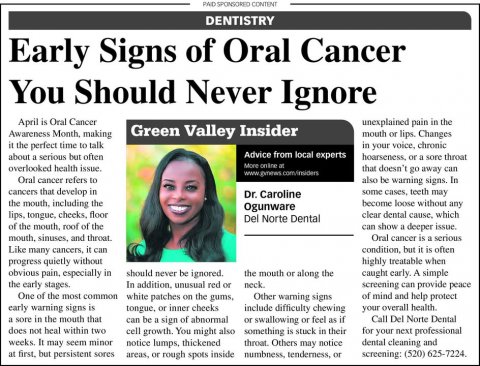 Newspaper, Text, Page. Text: DENTISTRY Early Signs of Oral Cancer You Should Never Ignore April is Oral Cancer unexplained pain in the Awareness Month, making Green Valley Insider mouth or lips. Changes it the perfect time to talk in your voice, chronic Advice from local experts about a serious but often that doesn't go away can overlooked health issue. Oral cancer refers to also be warning signs. In some cases, teeth may cancers that develop in Dr. Caroline become loose without any Ogunware