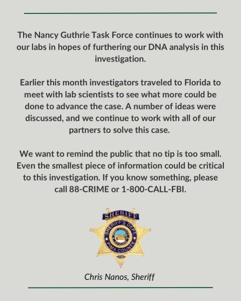 Badge, Logo, Symbol. Text: The Nancy Guthrie Task Force continues to work with our labs in hopes of furthering our DNA analysis in this investigation. Earlier this month investigators traveled to Florida to meet with lab scientists to see what more could be done to advance the case. A number of ideas were discussed, and we continue to work with all of our partners to solve this case. We want to remind the public that no tip is too small. Even the smallest piece of information could be critical to this investigation. If you know something, please call 88-CRIME or 1-800-CALL-FBI. SHERIFF