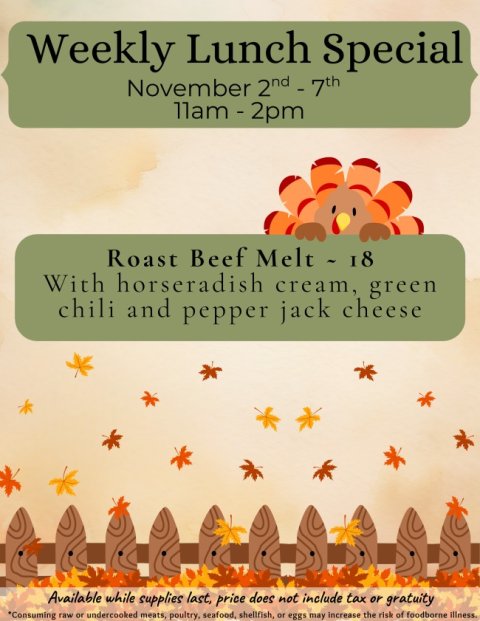 Advertisement, Poster, Sweets. Text: Weekly Lunch Special November 2nd-7th Roast Beef Melt - 18 With horseradish cream, green chili and pepper jack cheese Available while supplies last, price does not include tax or gratuity *Consuming raw or undercooked meats, poultry, seafood, shellfish, or eggs may increase the risk of foodborne Illness.