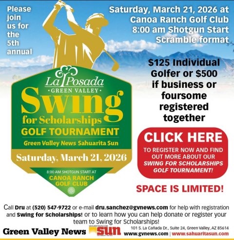 Advertisement, Poster, Person. Text: Please Saturday, March 21, 2026 at join Canoa Ranch Golf Club us for 8:00 am Shotgun Start the Scramble format 5th annual $125 Individual Golfer or $500 Posada La if business or Swing GREEN VALLEY foursome registered together for Scholarships GOLF TOURNAMENT CLICK HERE Green Valley News Sahuarita Sun TO REGISTER NOW AND FIND Saturday, March 21. 2026 OUT MORE ABOUT OUR SWING FOR SCHOLARSHIPS GOLF TOURNAMENT! 8:00 AM SHOTGUN START AT CANOA RANCH GOLF CLUB SPACE IS LIMITED! Call Dru at (520) 547-9722 or e-mail dru.sanchez@gvnews.com for help with registration and swing for scholarships! or to learn how you