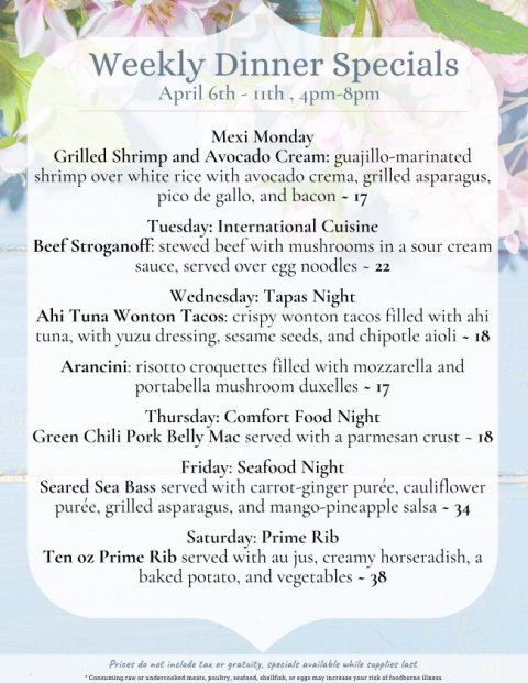 Advertisement, Poster, Text. Text: Weekly Dinner Specials April 6th - uth 4pm-8pm Mexi Monday Grilled Shrimp and Avocado Cream: guajillo-marinated shrimp over white rice with avocado crema, grilled asparagus, pico de gallo, and bacon - 17 Tuesday: International Cuisine Beef Stroganoff: stewed beef with mushrooms in a sour cream sauce, served over egg noodles - 22 Wednesday: Tapas Night Ahi Tuna Wonton Tacos: crispy wonton tacos filled with ahi tuna, with yuzu dressing, sesame seeds, and chipotle aioli - 18 Arancini: risotto croquettes filled with mozzarella and portabella mushroom duxelles - 17 Thursday: Comfort Food Night Green Chili Pork Belly Mac served with a parmesan crust - 18 Friday: Seafood Night Seared Sea Bass served with