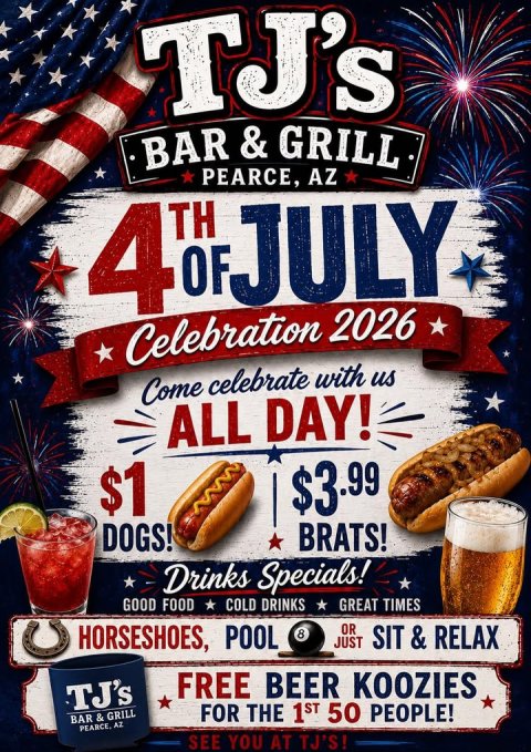 Advertisement, Poster, Hot Dog. Text: TJ's TH OF PEARCE, JULY AZ 4 Celebration 2026 Come celebrate with us ALL DAY! $1 $3.99 DOGS! BRATS! Drinks Specials! GOOD FOOD COLD DRINKS GREAT TIMES HORSESHOES, POOL OR 8 JUST SIT T &amp; RELAX FREE BEER KOOZIES TJ's FOR THE 1ST 50 PEOPLE! BAR &amp; GRILL PEARCE, AZ SEE YOU AT TJ'S!