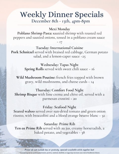 Text, Business Card, Menu. Text: Weekly Dinner Specials December 8th - 13th, 4pm-8pm Mexi Monday Poblano Shrimp Pasta: sautéed shrimp with roasted red peppers and sautéed onions, tossed in a poblano cream sauce Tuesday: International Cuisine Pork Schnitzel served with braised red cabbage, German potato salad, and a lemon-caper sauce -25 Wednesday: Tapas Night Spring Rolls served with sweet chili sauce - 16 Wild Mushroom Poutine: french fries topped with brown Thursday: Comfort Food Night Shrimp Bisque with lime crema and chive oil, served with a parmesan crostini - 20 Friday: Seafood Night Seared wahoo served over sun-dried tomato and green onion risotto, with
