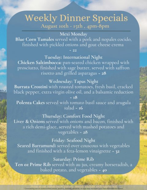 Advertisement, Poster, Text. Text: Weekly Dinner Specials Mexi Monday Blue Corn Tamales served with a pork and nopales cocido, finished with pickled onions and goat cheese crema - 22 Tuesday: International Night Chicken Saltimbocca: pan-seared chicken wrapped with prosciutto, finished with sage butter, served with saffron risotto and grilled asparagus - 28 Wednesday: Tapas Night Burrata Crostini with roasted tomatoes, fresh basil, cracked black pepper, extra virgin olive oil, and a balsamic reduction Polenta Cakes served with tomato basil sauce and arugula salad - 16 Thursday: Comfort Food Night Liver &amp; Onions served with onions and bacon, finished with a rich demi-glace, served with mashed