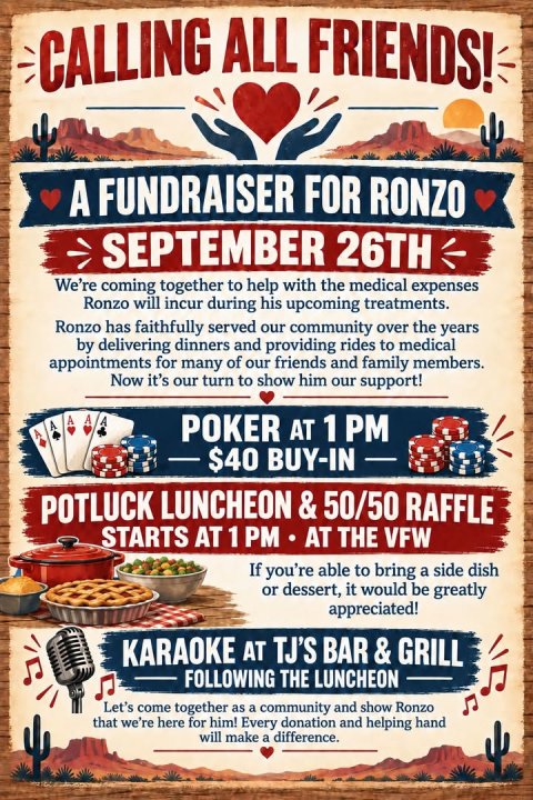 Advertisement, Poster, Business Card. Text: CALLING ALL FRIENDS! A FUNDRAISER FOR RONZO SEPTEMBER 26TH We're coming together to help with the medical expenses Ronzo will incur during his upcoming treatments. Ronzo has faithfully served our community over the years by delivering dinners and providing rides to medical appointments for many of our friends and family members. Now it's our turn to show him our support! A A A A A POKER AT 1 PM POTLUCK LUNCHEON &amp; 50/50 RAFFLE STARTS AT 1 PM AT THE VFW If you're able to bring a side dish or dessert, it would be greatly appreciated! KARAOKE AT