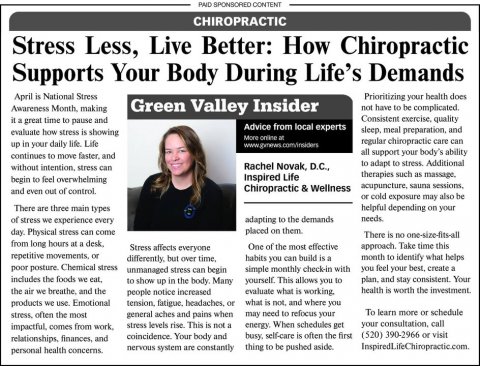 Newspaper, Text, Person. Text: PAID SPONSORED CONTENT CHIROPRACTIC Stress Less, Live Better: How Chiropractic Supports Your Body During Life's Demands April is National Stress Prioritizing your health does Green Valley Insider not have to be complicated. it a great time to pause and Advice from local experts sleep, meal preparation, and evaluate how stress is showing More online at regular chiropractic care can up in your daily life. Life all support your body's ability continues to move faster, and to adapt to stress. Additional Rachel Novak, D.C., without intention, stress can therapies such as massage. Inspired