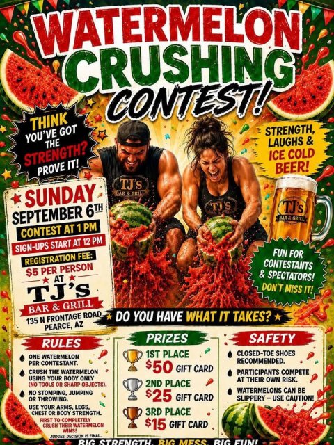 Advertisement, Poster, Person. Text: WATERMELON CRUSHING CONTEST! THINK STRENGTH, YOU'VE GOT THE LAUGHS &amp; ICE COLD STRENGTH? BEER! PROVE IT! SUNDAY TJ'S TJ's SEPTEMBER 6TH CONTEST AT 1 PM SIGN-UPS START AT 12 PM FUN FOR REGISTRATION FEE: CONTESTANTS $5 PER PERSON AT DON'T MISS IT! TJ's DO YOU HAVE WHAT IT TAKES? 135 N FRONTAGE ROAD. PEARCE, AZ PRIZES SAFETY RULES 1ST PLACE CLOSED-TOE SHOES ONE WATERMELON RECOMMENDED. PER CONTESTANT. $50 GIFT CARD CRUSH THE WATERMELON PARTICIPANTS COMPETE USING YOUR BODY ONLY AT THEIR OWN RISK. 2ND PLACE (NO TOOLS OR SHARP OBJECTS). WATERMELONS