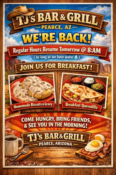 Advertisement, Poster, Cup. Text: PEARCE, AZ WE'RE BACK! (As long as we have water JOIN US FOR BREAKFAST! Breakfast Quesadilla Homemade Biscuits s&amp;Gravy COME HUNGRY, BRING FRIENDS, &amp;SEE YOU IN THE MORNING! TJ's BAR&amp; GRILL PEARCE, ARIZONA