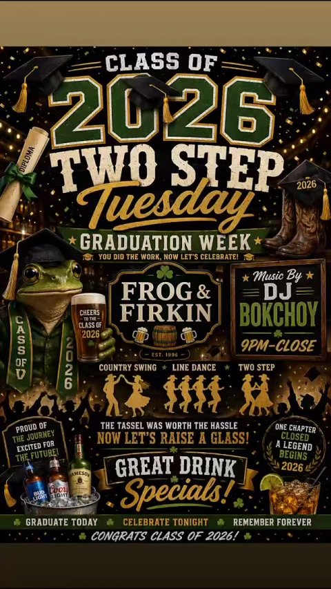 Advertisement, Poster, Beer. Text: CLASS OF 2026 DIPLOMA TWO STEP Tuesday 2026 GRADUATION WEEK YOU DID THE WORK, NOW LET'S CELEBRATE! Music By FROG&amp; DJ CHEERS TO THE- FIRKIN BOKCHOY CLASS OF 2026 2026 9PM-CLOSE COUNTRY SWING LINE DANCE TWO STEP THE TASSEL WAS WORTH THE HASSLE ONE CHAPTER PROUD OF THE JOURNEY NOW LET'S RAISE A GLASS! CLOSED A LEGEND EXCITED FOR BEGINS THE FUTURE! GREAT DRINK 2026 Coors BUD LIGHT LIGHT Specials! GRADUATE TODAY CELEBRATE TONIGHT REMEMBER FOREVER CONGRATS CLASS OF 2026!