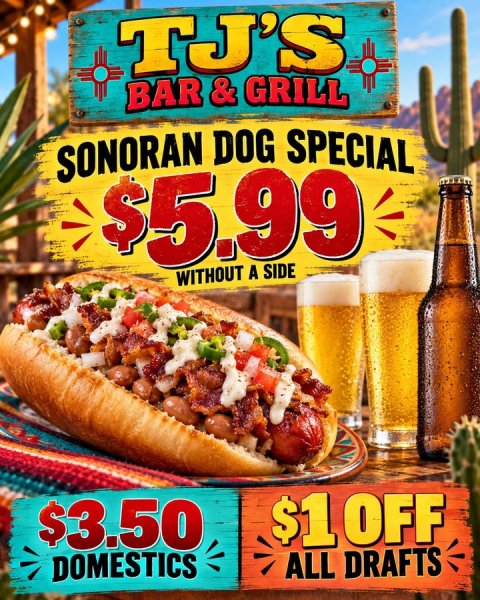 Beer, Hot Dog, Advertisement. Text: TJ'S BAR&amp;GRILL SONORAN DOG SPECIAL $5.99 WITHOUT A SIDE $3.50 $1 OFF DOMESTICS ALL DRAFTS
