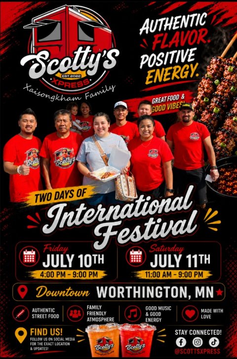 Advertisement, Poster, Person. Text: AUTHENTIC FLAVOR. Scotty's POSITIVE ENERGY. XPRESS Xaisongkham Family GREAT FOOD &amp; GOOD VIBES Scotty's TWO DAYS OF International Festival Friday Saturday JULY 10TH JULY 11TH Downtown WORTHINGTON, MN FAMILY GOOD MUSIC AUTHENTIC MADE WITH FRIENDLY &amp; GOOD STREET FOOD LOVE ATMOSPHERE ENERGY FIND US! STAY CONNECTED! FOLLOW US ON SOCIAL MEDIA FOR THE EXACT LOCATION f &amp; UPDATES! Scotty's @SCOTTSXPRESS