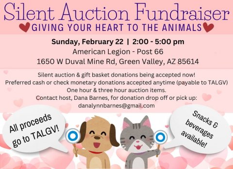 Advertisement, Poster, Text. Text: Silent Auction Fundraiser GIVING YOUR HEART TO THE ANIMALS Sunday, February 22 I 2:00 - 5:00 pm American Legion - Post 66 1650 W Duval Mine Rd, Green Valley, AZ 85614 Silent auction &amp; gift basket donations being accepted now! Preferred cash or check monetary donations accepted anytime (payable to TALGV) One hour &amp; three hour auction items. Contact host, Dana Barnes, for donation drop off or pick up: danalynnbarnes@gmail.com Snacks &amp; beverages All proceeds available! go to TALGV!