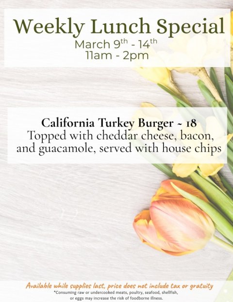 Advertisement, Poster, Petal. Text: Weekly Lunch Special March 9th - 14th California Turkey Burger - 18 Topped with cheddar cheese, bacon, and guacamole, served with house chips Available while supplies last, price does not include tax or gratuity *Consuming raw or undercooked meats, poultry, seafood, shellfish, or eggs may increase the risk of foodborne illness.