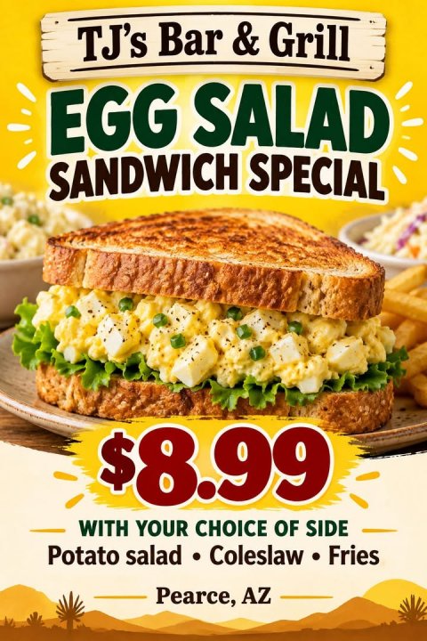 Advertisement, Poster, Lunch. Text: TJ's Bar &amp; Grill EGG SALAD SANDWICH SPECIAL $8.99 WITH YOUR CHOICE OF SIDE Potato salad Coleslaw . Fries Pearce, AZ