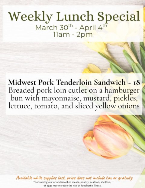Petal, Advertisement, Poster. Text: Weekly Lunch Special March 30th - April 4th Midwest Pork Tenderloin Sandwich - 18 Breaded pork loin cutlet on a hamburger bun with mayonnaise, mustard, pickles, lettuce, tomato, and sliced yellow onions Available while supplies last, price does not include tax or gratuity *Consuming raw or undercooked meats, poultry, seafood, shellfish, or eggs may increase the risk of foodborne illness.