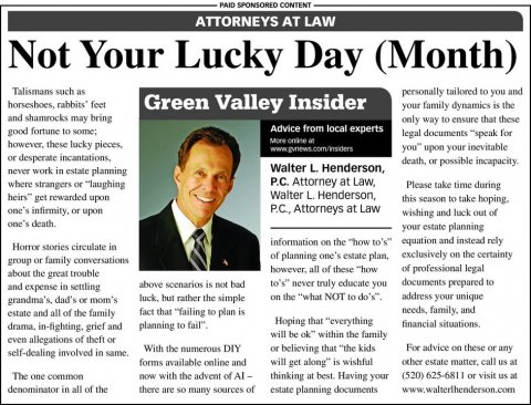 Newspaper, Text, Person. Text: PAID SPONSORED CONTENT ATTORNEYS AT LAW Not Your Lucky Day (Month) Talismans such as personally tailored to you and Green Valley Insider your family dynamics is the and shamrocks may bring only way to ensure that these Advice from local experts legal documents "speak for however, these lucky pieces, you" upon your inevitable or desperate incantations, Walter L. Henderson, never work in estate planning P.C. Attorney at Law, where strangers or "laughing Please take time during Walter L. Henderson, heirs" get rewarded upon this season