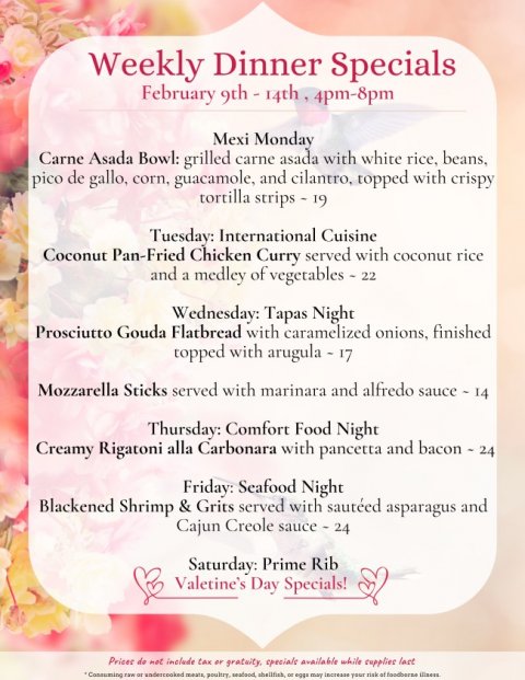 Text, Poster, Menu. Text: Weekly Dinner Specials Mexi Monday Carne Asada Bowl: grilled carne asada with white rice, beans, pico de gallo, corn, guacamole, and cilantro, topped with crispy tortilla strips - 19 Tuesday: International Cuisine Coconut Pan-Fried Chicken Curry served with coconut rice and a medley of vegetables - 22 Wednesday: Tapas Night Prosciutto Gouda Flatbread with caramelized onions, finished Mozzarella Sticks served with marinara and alfredo sauce - 14 Thursday: Comfort Food Night Creamy Rigatoni alla Carbonara with pancetta and bacon - 24 Friday: Seafood Night Blackened Shrimp &amp; Grits served with sautéed asparagus and Cajun Creole sauce - 24 Saturday: Prime Rib Valetine's Day Specials!