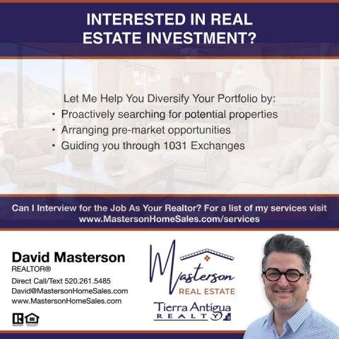 Advertisement, Poster, Person. Text: INTERESTED IN REAL ESTATE INVESTMENT? Let Me Help You Diversify Your Portfolio by: Proactively searching for potential properties Arranging pre-market opportunities Guiding you through 1031 Exchanges Can I Interview for the Job As Your Realtor? For a list of my services visit www.MastersonHomeSales.com/services David Masterson REALTOR® Direct Call/Text 520.261.5485 David@MastersonHomeSales.com REAL ESTATE www.MastersonHomeSales.com Tierra Antigua