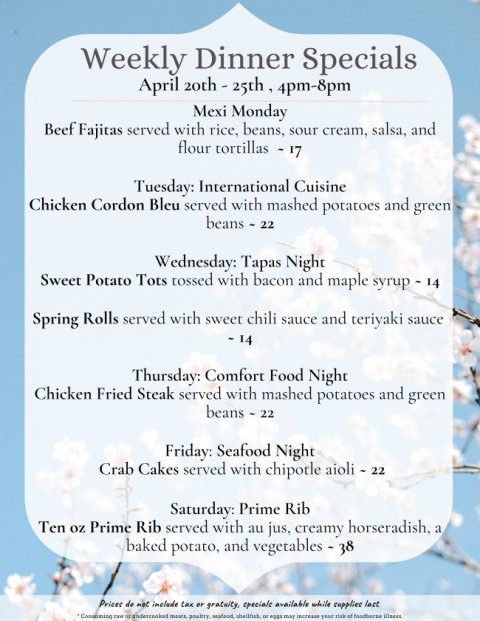 Text, Menu, Business Card. Text: Weekly Dinner Specials Mexi Monday Beef Fajitas served with rice, beans, sour cream, salsa, and flour tortillas - 17 Tuesday: International Cuisine Chicken Cordon Bleu served with mashed potatoes and green beans - 22 Wednesday: Tapas Night Sweet Potato Tots tossed with bacon and maple syrup - 14 Spring Rolls served with sweet chili sauce and teriyaki sauce Thursday: Comfort Food Night Chicken Fried Steak served with mashed potatoes and green beans - 22 Friday: Seafood Night Crab Cakes served with chipotle aioli - 22 Saturday: Prime Rib Ten oz Prime Rib served with au jus, creamy horseradish, a baked potato, and vegetables - 38