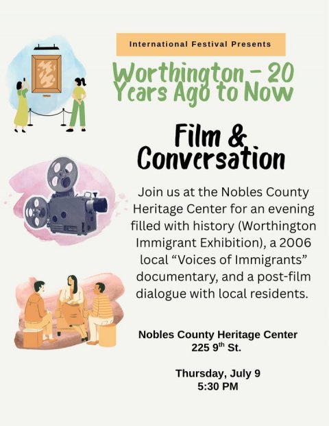 Advertisement, Poster, Person. Text: International Festival Presents Years Ago to Now Film &amp; Conversation Join us at the Nobles County Heritage Center for an evening filled with history (Worthington Immigrant Exhibition), a 2006 local "Voices of Immigrants" documentary, and a post-film dialogue with local residents. Nobles County Heritage Center 225 9th St. Thursday, July 9 5:30 PM