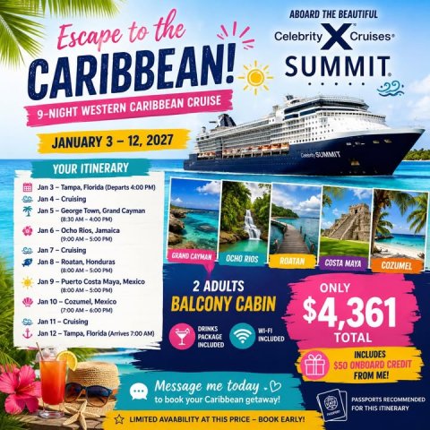Advertisement, Poster, Boat. Text: ABOARD THE BEAUTIFUL Escape to the Celebrity SUMMIT. CARIBBEAN! 9-NIGHT WESTERN CARIBBEAN CRUISE SUMMIT YOUR ITINERARY Jan 3 - Tampa, Florida (Departs 4:00 PM) Jan 5-George Town, Grand Cayman (8:30 AM-4:00 PM) Jan 6-Ocho Rios, Jamaica (9:00 AM-5:00 PM) GRAND CAYMAN ROATAN COSTA MAYA COZUMEL Jan 9-Puerto Costa Maya, Mexico 2 ADULTS ONLY (8:00 AM-5:00 PM) BALCONY CABIN $4,361 DRINKS Jan 12-Tampa, Florida (Arrives 7:00 AM) PACKAGE INCLUDED TOTAL INCLUDED INCLUDES $50 ONBOARD CREDIT FROM ME! ...
