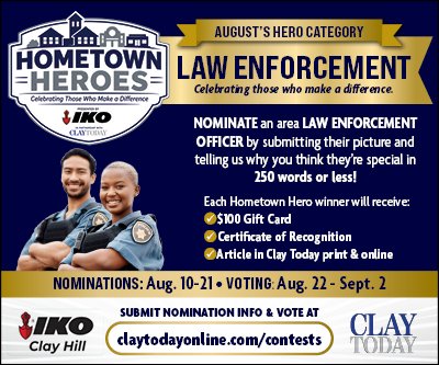 Advertisement, Poster, Person. Text: AUGUST'S HERO CATEGORY HOMETOWN LAW ENFORCEMENT HEROES Celebrating those who make a difference. Celebrating Those Who Make a Difference NOMINATE an area LAW ENFORCEMENT - OFFICER by submitting their picture and telling us why you think they're special in 250 words or less! Each Hometown Hero winner will receive: $100 Gift Card Certificate of Recognition Article in Clay Today print &amp; online NOMINATIONS: Aug. 10-21 VOTING Aug. 22 - Sept. 2 SUBMIT NOMINATION INFO &amp; VOTE AT IKO CLAY TODAY Clay Hill