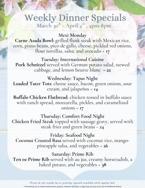 Advertisement, Poster, Text. Text: Weekly Dinner Specials Mexi Monday Carne Asada Bowl: grilled flank steak with Mexican rice, corn, pinto beans, pico de gallo, cheese, pickled red onions, flour tortillas, salsa, and avocado - 17 Tuesday: International Cuisine Pork Schnitzel served with German potato salad, stewed cabbage, and lemon beurre blanc - 22 Wednesday: Tapas Night Loaded Tater Tots: cheese sauce, bacon, green onions, sour cream, and jalapeños - 14 Buffalo Chicken Flatbread: chicken tossed in buffalo sauce with ranch spread, mozzarella, pickles, and caramelized onions - 17 Thursday: Comfort Food Night Chicken Fried Steak topped with sausage gravy, served with steak fries and green beans - 24 Friday: Seafood