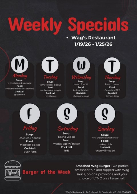 Advertisement, Poster, Text. Text: Weekly Specials Wag's Restaurant M T Monday Tuesday Wednesday Thursday Soup: Soup: Soup: Soup: white bean &amp; sausage bacon &amp; lentil french onion tomato basil bisque Food Food: Philly fried chicken sammich double wag burger turkey Reuben Canadian BCB Cocktail Cocktail Cocktail: Cocktail: green tea mini beers chocolate cake lemon drop S S Friday Saturday Sunday Soup: Soup: Soup: beef &amp; veggie chickenk noodle New England clam chowder Food: Food: Food: wedge sub w/ bacon fried fish platter turkey club Cocktail: Cocktail: Cocktail: RHS cherry limeade duck farts Smashed Wag Burger Two patties smashed