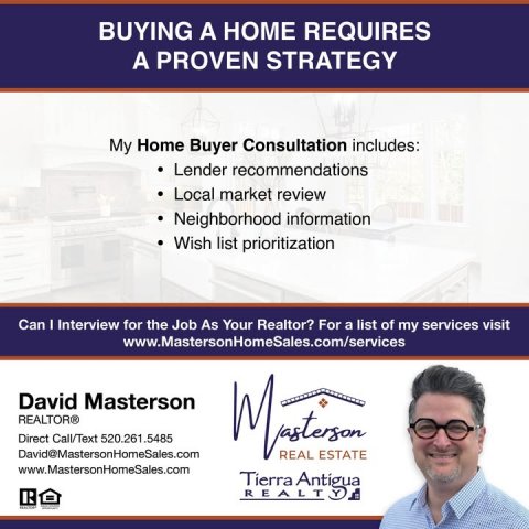 Advertisement, Poster, Person. Text: BUYING A HOME REQUIRES A PROVEN STRATEGY My Home Buyer Consultation includes: Lender recommendations Local market review Neighborhood information Wish list prioritization Can I Interview for the Job As Your Realtor? For a list of my services visit www.MastersonHomeSales.com/services David Masterson REALTOR® Direct Call/Text 520.261.5485 David@MastersonHomeSales.com REAL ESTATE www.MastersonHomeSales.com Tierra Antigua R