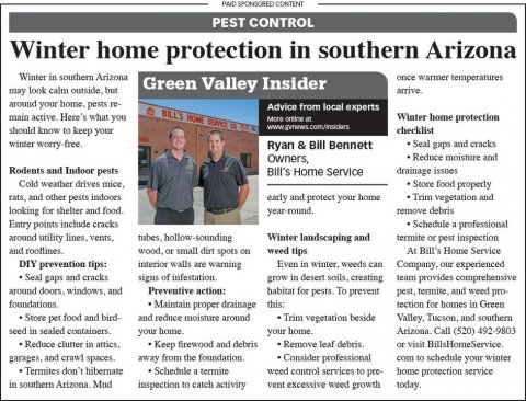 Newspaper, Text, Person. Text: PAID SPONSORED CONTENT PEST CONTROL Winter home protection in southern Arizona Winter in southern Arizona once warmer temperatures Green Valley Insider around your home. pests re- Advice from local experts main active. Here's what you Winter home protection should know to keep your checklist winter worry-free. Ryan &amp; Bill Bennett Seal gaps and cracks Reduce moisture and Rodents and Indoor pests Bill's Home Service drainage issues Cold weather drives mice, Store food properly rats, and other pests indoors early and protect your home Trim vegetation