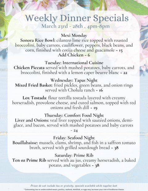 Text, Advertisement, Poster. Text: Weekly Dinner Specials Mexi Monday Sonora Rice Bowl: cilantro lime rice topped with roasted broccolini, baby carrots, cauliflower, peppers, black beans, and corn, finished with cotija cheese and guacamole - 15 Add Chicken - 6 Tuesday: International Cuisine Chicken Piccata served with mashed potatoes, baby carrots, and broccolini, finished with a lemon caper beurre blanc - 22 Wednesday: Tapas Night Mixed Fried Basket: fried pickles, green beans, and onion rings served with Cholula ranch - 16 Lox Tostada: flour tortilla tostada layered with creamy horseradish, provolone cheese, and cured salmon, topped with red onions and fresh dill - 19 Thursday: Comfort Food Night Liver and Onions: veal