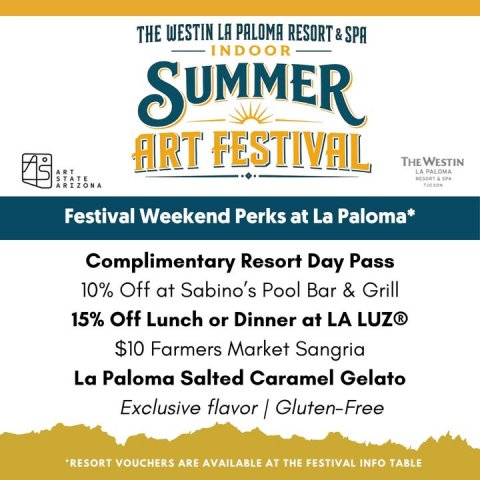 Advertisement, Poster, Text. Text: THE WESTIN LA PALOMA RESORT &amp; SPA INDOOR SUMMER ART FESTIVAL THE WESTIN ART LA PALOMA STATE ARIZONA Festival Weekend Perks at La Paloma* Complimentary Resort Day Pass 10% Off at Sabino's Pool Bar &amp; Grill 15% Off Lunch or Dinner at LA LUZ® $10 Farmers Market Sangria La Paloma Salted Caramel Gelato *RESORT VOUCHERS ARE AVAILABLE AT THE FESTIVAL INFO TABLE