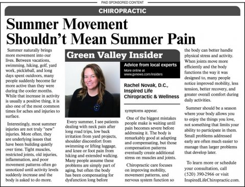 Newspaper, Text, Person. Text: PAID SPONSORED CONTENT CHIROPRACTIC Summer Movement Shouldn't Mean Summer Pain Summer naturally brings the body can better handle more movement into our Green Valley Insider physical stress and activity. When joints move more Advice from local experts efficiently and the body work, pickleball, and long functions the way it was designed to, many people people suddenly become far notice improved mobility, less Rachel Novak, D.C., more active than they were Inspired Life greater overall comfort during While