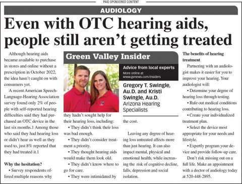 Newspaper, Text, Person. Text: PAID SPONSORED CONTENT AUDIOLOGY Even with OTC hearing aids, people still aren't getting treated Although hearing aids The benefits of hearing Green Valley Insider became available to purchase treatment in stores and online without a Partnering with an audiolo- Advice from local experts prescription in October 2022. gist makes it easier for you to the idea basn't caught on with consumers yet. audiologist will: Gregory T. Swingle, A recent American Speech Au.D. and Kristi Determine your degree of Language-Hearing Association Swingle, Au.D. hearing loss through testing. survey found only 2% of
