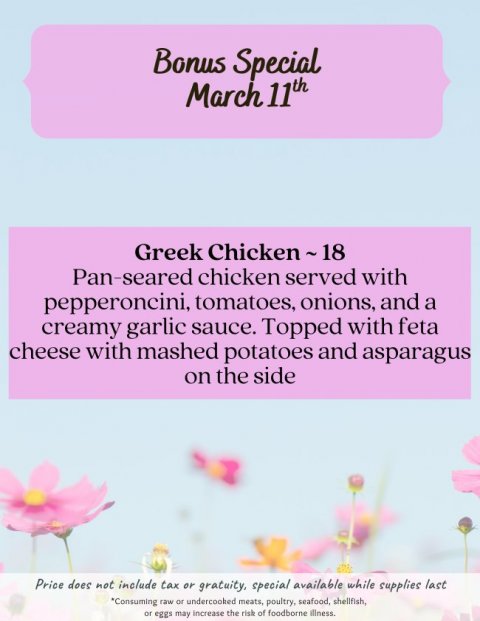 Advertisement, Poster, Petal. Text: Bonus Special March 11th Pan-seared chicken served with pepperoncini, tomatoes, onions, and a creamy garlic sauce. Topped with feta cheese with mashed potatoes and asparagus on the side Price does not include tax or gratuity, special available while supplies last *Consuming raw or undercooked meats, poultry, seafood, shellfish, or eggs may increase the risk of foodborne illness.