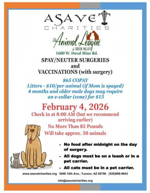 Advertisement, Poster, Business Card. Text: ASAVE CHARITIES The Animal of GREEN VALLEY League 1600 W. Duval Mine Rd. SPAY/NEUTER SURGERIES and VACCINATIONS (with surgery) $65 COPAY Litters - $10/per animal (if Mom is spayed) 4 months and older male dogs may require an e-collar (cone) for $15 February 4, 2026 Check in at 8:00 AM (but we recommend arriving earlier) No More Than 85 Pounds Will take approx. 30 animals No food after midnight on the day of surgery. All dogs must be on a leash or in a pet carrier. All cats must be in a pet carrier. www.asavetcharities.org 5408 12th Ave., Tucson, AZ 85706 (520)889-9643