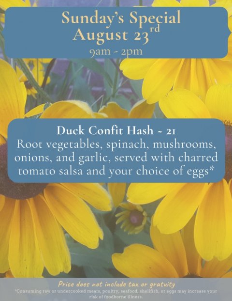 Flower, Petal, Poster. Text: Sunday's Special rd August 23 Duck Confit Hash - 21 Root vegetables, spinach, mushrooms, onions, and garlic, served with charred tomato salsa and your choice of eggs* Price does not include tax or gratuity risk of foodborne illness.