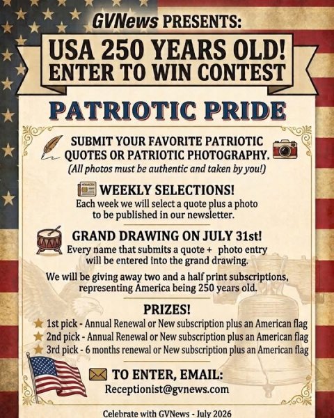 Advertisement, Poster, Flag. Text: GVNews PRESENTS: USA 250 YEARS OLD! ENTER TO WIN CONTEST PATRIOTIC PRIDE SUBMIT YOUR FAVORITE PATRIOTIC QUOTES OR PATRIOTIC PHOTOGRAPHY. (All photos must be authentic and taken by you!) WEEKLY SELECTIONS! Each week we will select a quote plus a photo to be published in our newsletter. GRAND DRAWING ON JULY 31st! Every name that submits a quote + photo entry will be entered into the grand drawing. We will be giving away two and a half print subscriptions, representing America being 250 years old. PRIZES! 1st pick-Annual Renewal or New subscription plus an American flag 2nd pick-Annual Renewal or