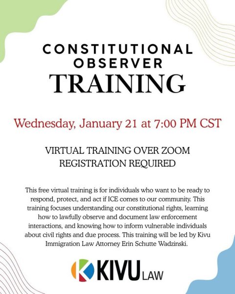 Advertisement, Poster, Text. Text: CONSTITUTIONAL OBSERVER TRAINING Wednesday, January 21 at 7:00 PM CST VIRTUAL TRAINING OVER ZOOM REGISTRATION REQUIRED This free virtual training is for individuals who want to be ready to respond, protect, and act if ICE comes to our community. This training focuses understanding our constitutional rights, learning how to lawfully observe and document law enforcement interactions, and knowing how to inform vulnerable individuals about civil rights and due process. This training will be led by Kivu Immigration Law Attorney Erin Schutte Wadzinski. KIVU LAW