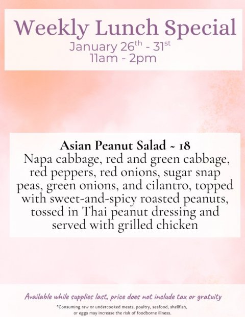 Advertisement, Poster, Page. Text: Weekly Lunch Special Asian Peanut Salad - 18 Napa cabbage, red and green cabbage, red peppers, red onions, sugar snap peas, green onions, and cilantro, topped with sweet-and-spicy roasted peanuts, tossed in Thai peanut dressing and served with grilled chicken Available while supplies last, price does not include tax or gratuity *Consuming raw or undercooked meats, poultry, seafood, shellfish, or eggs may increase the risk of foodborne illness.
