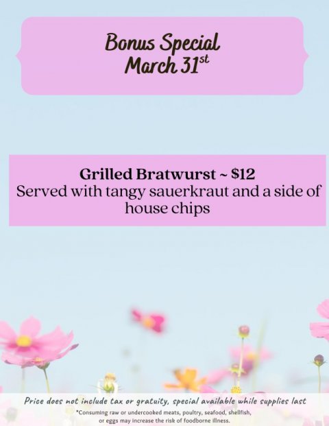 Advertisement, Poster, Petal. Text: Bonus Special March 31st Grilled Bratwurst~$12 Served with tangy sauerkraut and a side of house chips Price does not include tax or gratuity, special available while supplies last *Consuming raw or undercooked meats, poultry, seafood, shellfish, or eggs may increase the risk of foodborne illness.